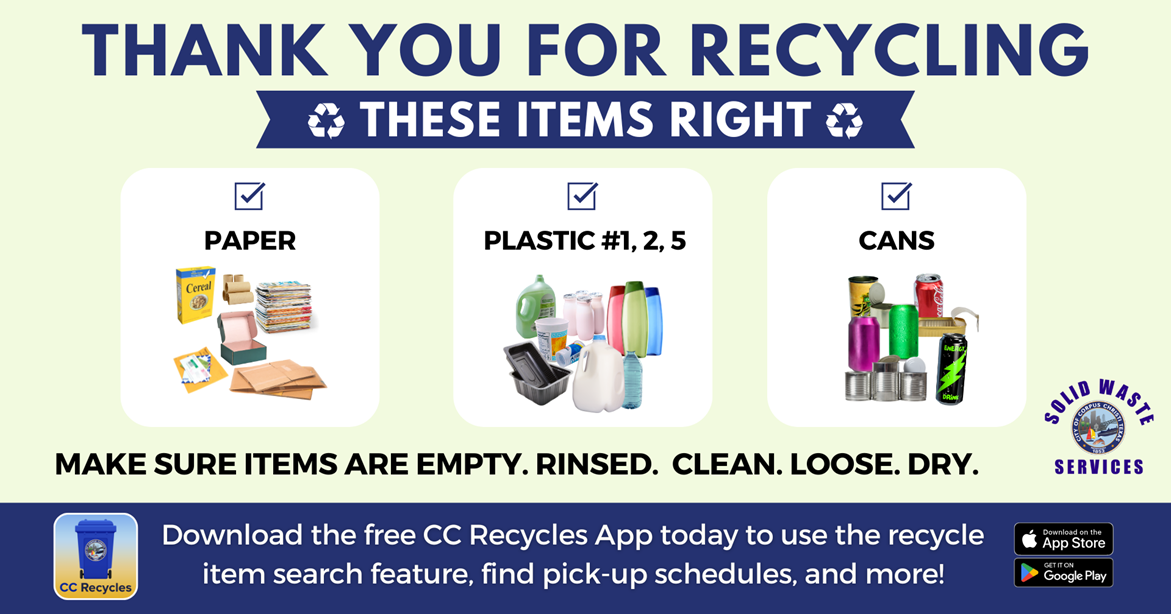 Thank you for recycling these items right! Paper, Plastic, and Cans. Make sure items are empty, rinsed, clean, loose and dry. Download the CC Recycles App today to use the recycle item search feature, find pick-up schedules, and more!